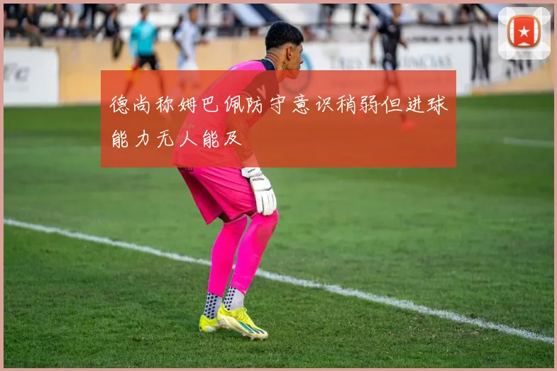 德尚称姆巴佩防守意识稍弱但进球能力无人能及
