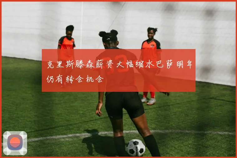 克里斯滕森薪资大幅缩水巴萨明年仍有转会机会