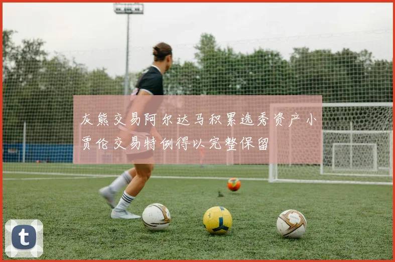 灰熊交易阿尔达马积累选秀资产小贾伦交易特例得以完整保留