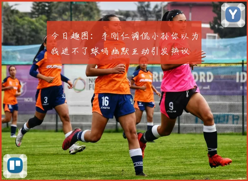 今日趣图：李刚仁调侃小孙你以为我进不了球吗幽默互动引发热议