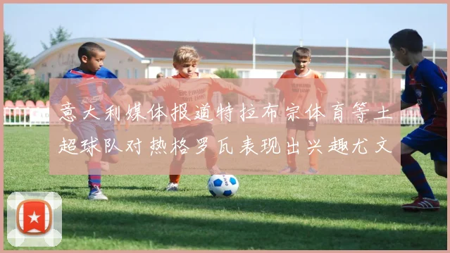 意大利媒体报道特拉布宗体育等土超球队对热格罗瓦表现出兴趣尤文图斯愿意出售这名球员