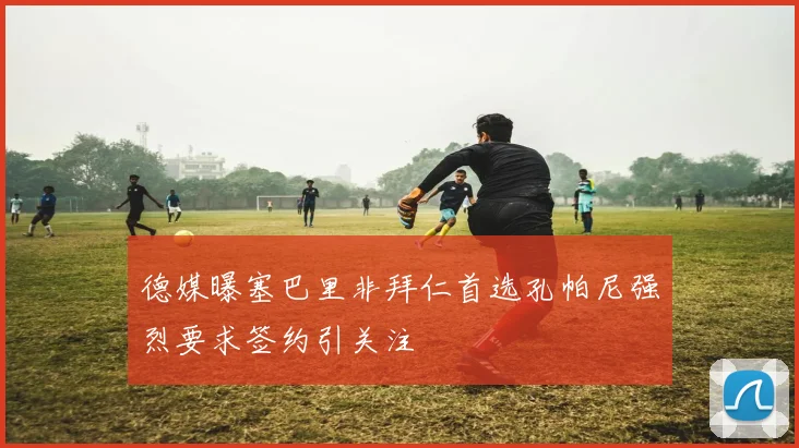 德媒曝塞巴里非拜仁首选孔帕尼强烈要求签约引关注