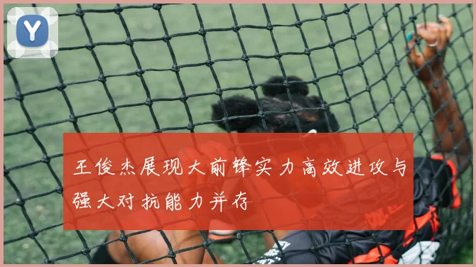 王俊杰展现大前锋实力高效进攻与强大对抗能力并存
