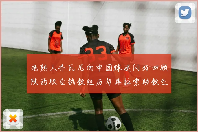 老熟人乔瓦尼向中国球迷问好回顾陕西联合执教经历与库拉索助教生活