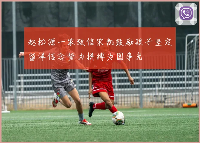 赵松源一家致信宋凯鼓励孩子坚定留洋信念努力拼搏为国争光