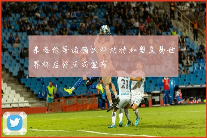 弗洛伦蒂诺确认科纳特加盟交易世界杯后将正式宣布