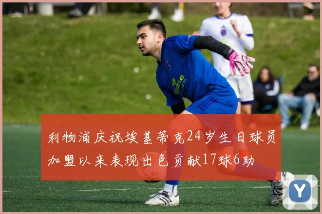 利物浦庆祝埃基蒂克24岁生日球员加盟以来表现出色贡献17球6助