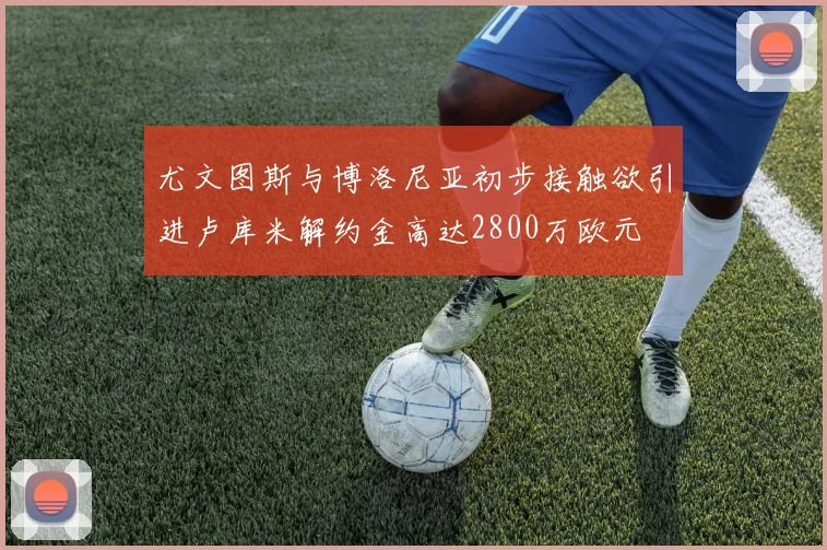 尤文图斯与博洛尼亚初步接触欲引进卢库米解约金高达2800万欧元