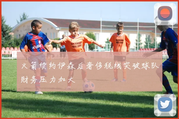 火箭续约伊森后奢侈税线突破球队财务压力加大