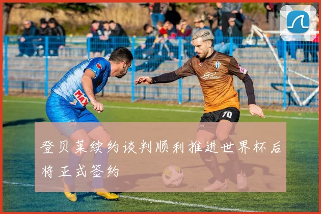 登贝莱续约谈判顺利推进世界杯后将正式签约