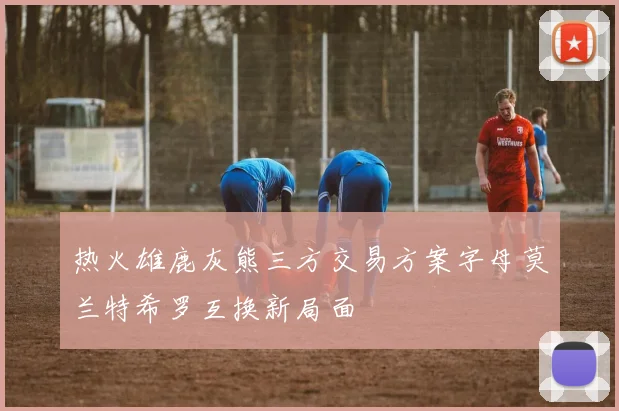 热火雄鹿灰熊三方交易方案字母莫兰特希罗互换新局面