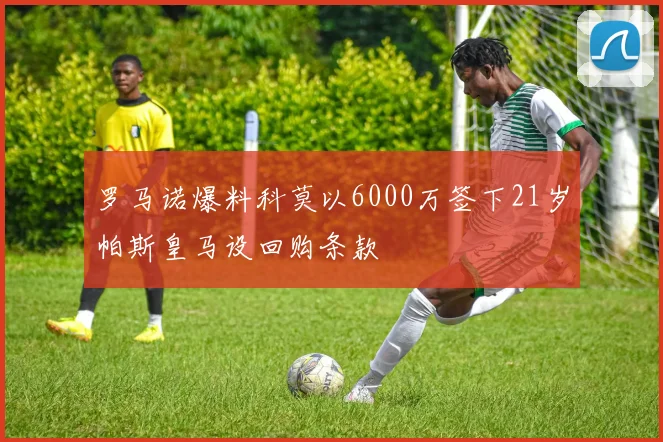 罗马诺爆料科莫以6000万签下21岁帕斯皇马设回购条款