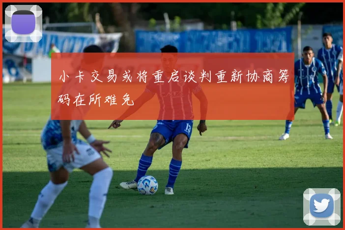 小卡交易或将重启谈判重新协商筹码在所难免