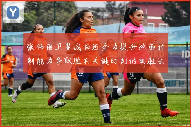 张伟丽卫冕战临近全力提升地面控制能力争取胜利关键时刻的制胜法宝