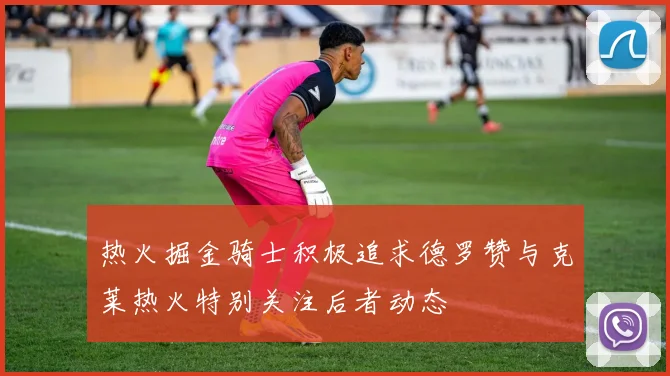热火掘金骑士积极追求德罗赞与克莱热火特别关注后者动态
