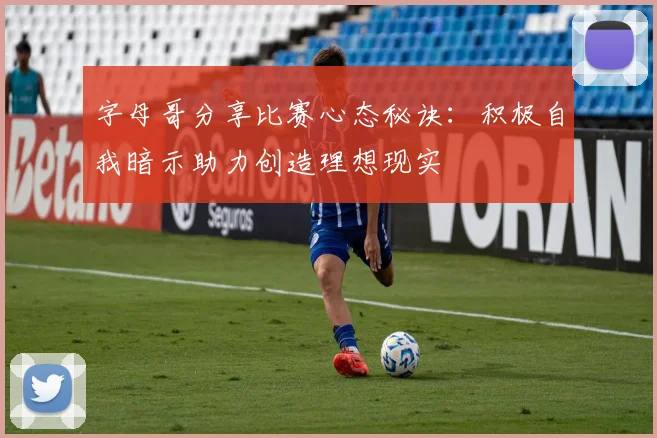 字母哥分享比赛心态秘诀：积极自我暗示助力创造理想现实