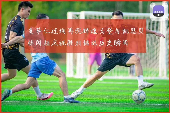 皇萨仁连线再现辉煌戈登与凯恩贝林同框庆祝胜利铭记历史瞬间