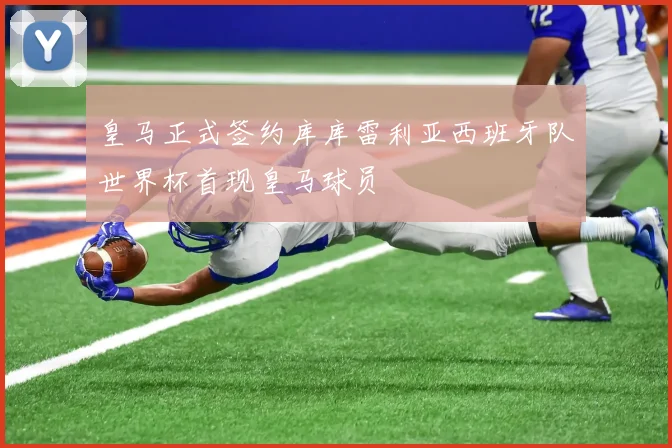 皇马正式签约库库雷利亚西班牙队世界杯首现皇马球员