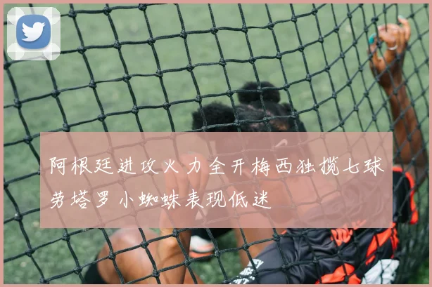 阿根廷进攻火力全开梅西独揽七球劳塔罗小蜘蛛表现低迷