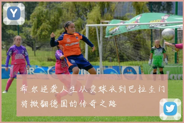 希尔逆袭人生从卖球衣到巴拉圭门将掀翻德国的传奇之路