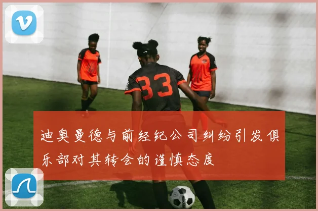 迪奥曼德与前经纪公司纠纷引发俱乐部对其转会的谨慎态度